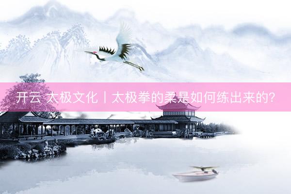 开云 太极文化丨太极拳的柔是如何练出来的？