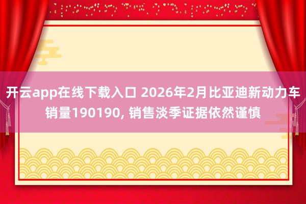 开云app在线下载入口 2026年2月比亚迪新动力车销量190190, 销售淡季证据依然谨慎
