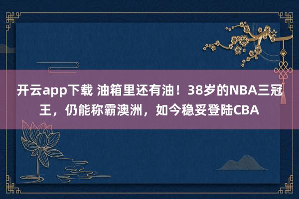 开云app下载 油箱里还有油！38岁的NBA三冠王，仍能称霸澳洲，如今稳妥登陆CBA