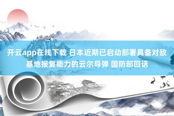 开云app在线下载 日本近期已启动部署具备对敌基地报复能力的云尔导弹 国防部回话