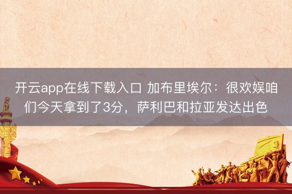 开云app在线下载入口 加布里埃尔：很欢娱咱们今天拿到了3分，萨利巴和拉亚发达出色