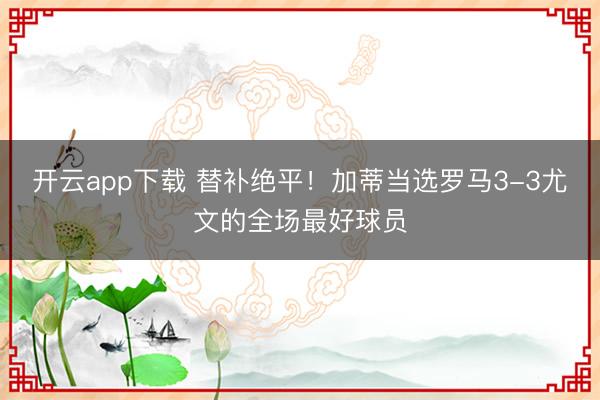 开云app下载 替补绝平！加蒂当选罗马3-3尤文的全场最好球员