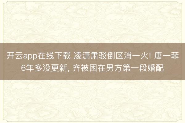 开云app在线下载 凌潇肃驳倒区消一火! 唐一菲6年多没更新, 齐被困在男方第一段婚配