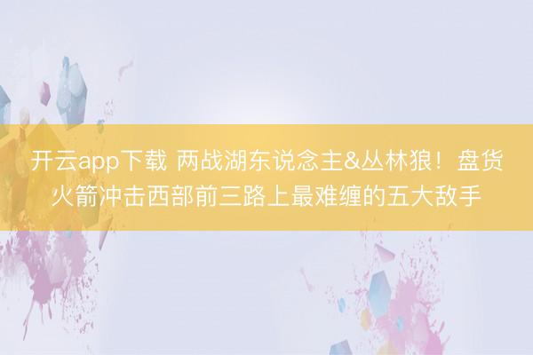 开云app下载 两战湖东说念主&丛林狼！盘货火箭冲击西部前三路上最难缠的五大敌手