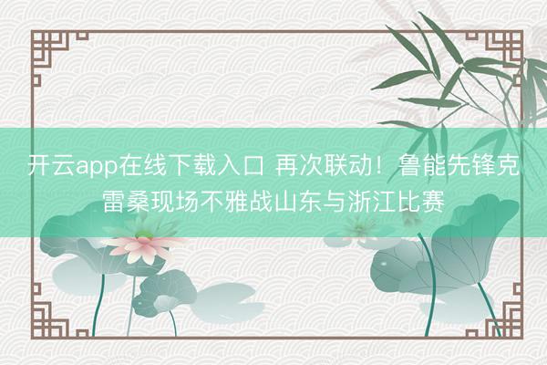开云app在线下载入口 再次联动！鲁能先锋克雷桑现场不雅战山东与浙江比赛