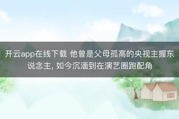 开云app在线下载 他曾是父母孤高的央视主握东说念主, 如今沉湎到在演艺圈跑配角
