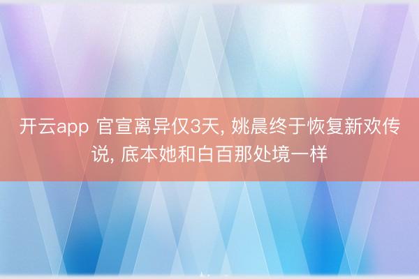 开云app 官宣离异仅3天, 姚晨终于恢复新欢传说, 底本她和白百那处境一样