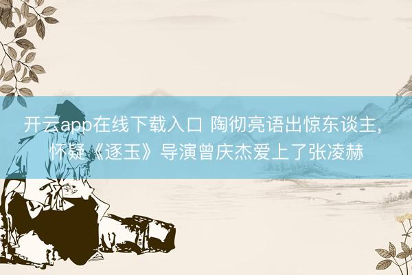 开云app在线下载入口 陶彻亮语出惊东谈主, 怀疑《逐玉》导演曾庆杰爱上了张凌赫