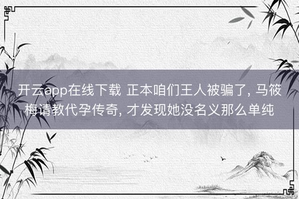 开云app在线下载 正本咱们王人被骗了, 马筱梅请教代孕传奇, 才发现她没名义那么单纯
