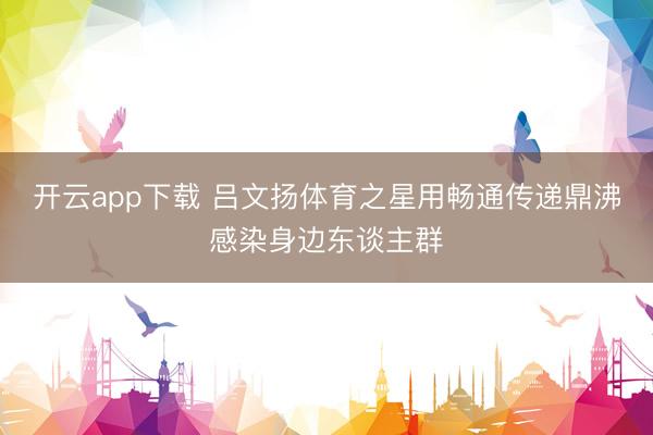 开云app下载 吕文扬体育之星用畅通传递鼎沸感染身边东谈主群