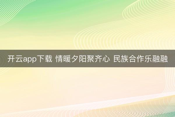 开云app下载 情暖夕阳聚齐心 民族合作乐融融