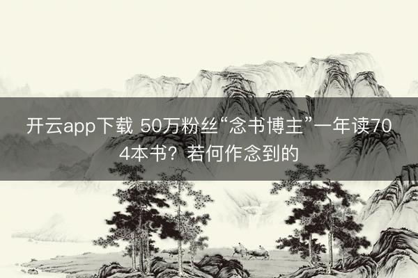 开云app下载 50万粉丝“念书博主”一年读704本书？若何作念到的