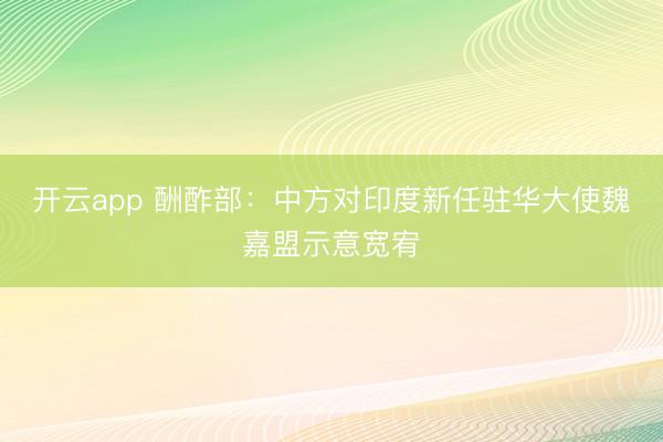 开云app 酬酢部：中方对印度新任驻华大使魏嘉盟示意宽宥
