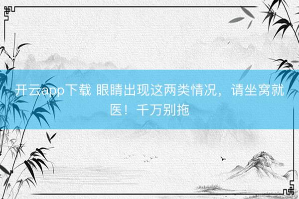 开云app下载 眼睛出现这两类情况，请坐窝就医！千万别拖
