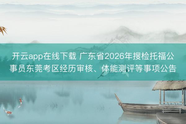 开云app在线下载 广东省2026年搜检托福公事员东莞考区经历审核、体能测评等事项公告