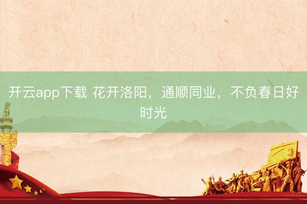 开云app下载 花开洛阳，通顺同业，不负春日好时光