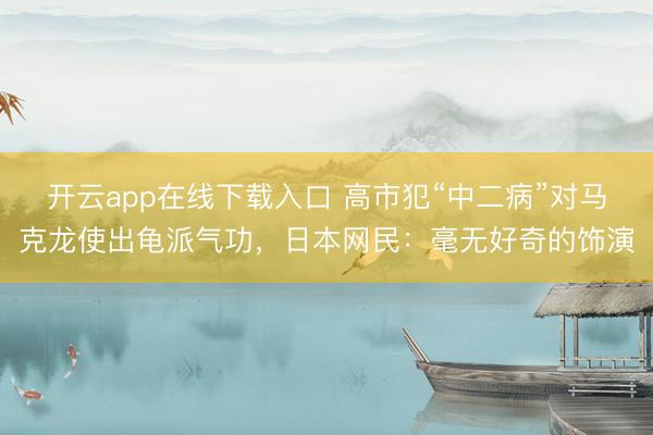 开云app在线下载入口 高市犯“中二病”对马克龙使出龟派气功，日本网民：毫无好奇的饰演