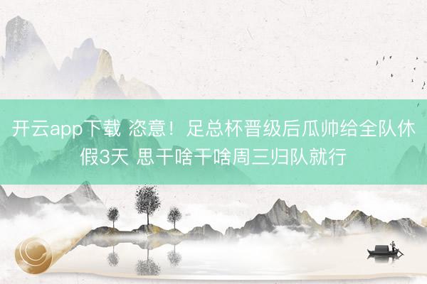 开云app下载 恣意！足总杯晋级后瓜帅给全队休假3天 思干啥干啥周三归队就行