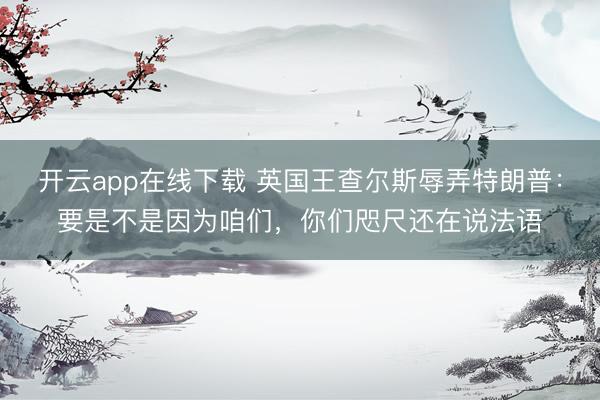 开云app在线下载 英国王查尔斯辱弄特朗普：要是不是因为咱们，你们咫尺还在说法语