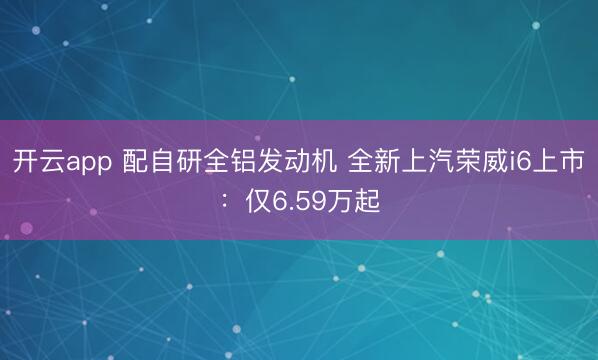 开云app 配自研全铝发动机 全新上汽荣威i6上市：仅6.59万起