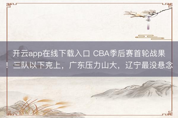 开云app在线下载入口 CBA季后赛首轮战果！三队以下克上，广东压力山大，辽宁最没悬念