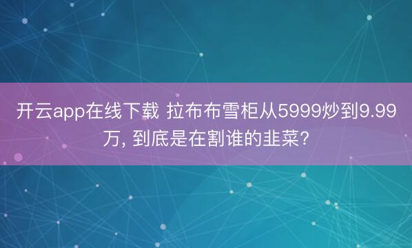 开云app在线下载 拉布布雪柜从5999炒到9.99万, 到底是在割谁的韭菜?