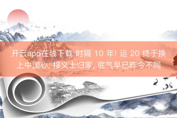 开云app在线下载 时隔 10 年! 运 20 终于换上中国心, 接义士归家, 底气早已昨今不同
