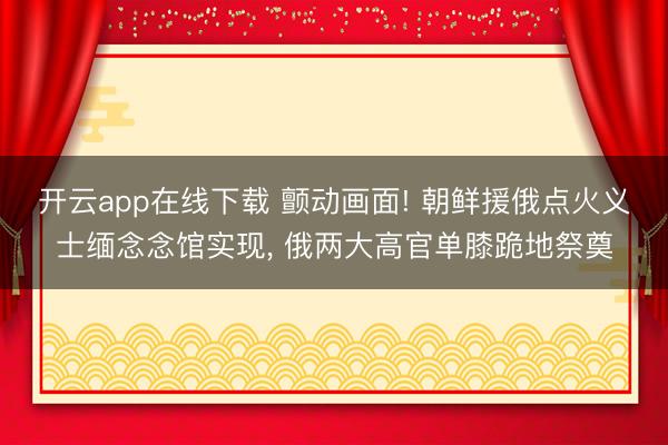 开云app在线下载 颤动画面! 朝鲜援俄点火义士缅念念馆实现, 俄两大高官单膝跪地祭奠